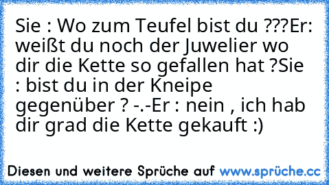 Sie : Wo zum Teufel bist du ???
Er: weißt du noch der Juwelier wo dir die Kette so gefallen hat ?
Sie : bist du in der Kneipe gegenüber ? -.-
Er : nein , ich hab dir grad die Kette gekauft :)
♥