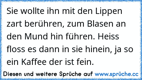 Sie wollte ihn mit den Lippen zart berühren, zum Blasen an den Mund hin führen. Heiss floss es dann in sie hinein, ja so ein Kaffee der ist fein.