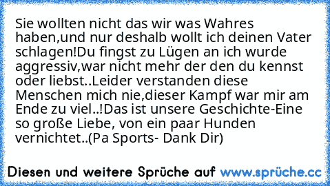 Sie wollten nicht das wir was Wahres haben,
und nur deshalb wollt ich deinen Vater schlagen!
Du fingst zu Lügen an ich wurde aggressiv,
war nicht mehr der den du kennst oder liebst..
Leider verstanden diese Menschen mich nie,
dieser Kampf war mir am Ende zu viel..!
Das ist unsere Geschichte-
Eine so große Liebe, von ein paar Hunden vernichtet..
(Pa Sports- Dank Dir)