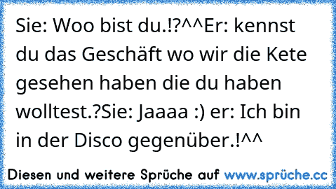 Sie: Woo bist du.!?^^
Er: kennst du das Geschäft wo wir die Kete gesehen haben die du haben wolltest.?
Sie: Jaaaa :) ♥
er: Ich bin in der Disco gegenüber.!^^