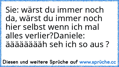 Sie: wärst du immer noch da, wärst du immer noch hier selbst wenn ich mal alles verlier?
Daniele: ääääääääh seh ich so aus ?