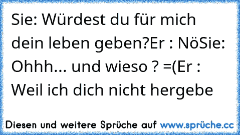 Sie: Würdest du für mich dein leben geben?
Er : Nö
Sie: Ohhh... und wieso ? =(
Er : Weil ich dich nicht hergebe ♥