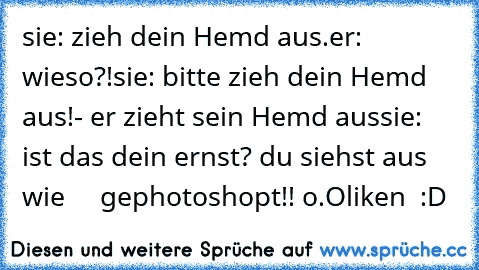 sie: zieh dein Hemd aus.
er: wieso?!
sie: bitte zieh dein Hemd aus!
- er zieht sein Hemd aus
sie: ist das dein ernst? du siehst aus wie     gephotoshopt!! o.O
liken ♥ :D