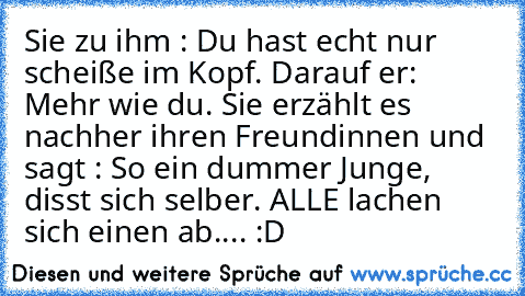 Sie zu ihm : Du hast echt nur scheiße im Kopf. Darauf er: Mehr wie du. Sie erzählt es nachher ihren Freundinnen und sagt : So ein dummer Junge, disst sich selber. ALLE lachen sich einen ab.... :D