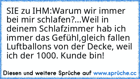 SIE zu IHM:
Warum wir immer bei mir schlafen?...
Weil in deinem Schlafzimmer hab ich immer das Gefühl,
gleich fallen Luftballons von der Decke, weil ich der 1000. Kunde bin!