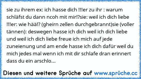 sie zu ihrem ex: ich hasse dich !!!
er zu ihr : warum schläfst du dann ncoh mit mir!?
sie: weil ich dich liebe !!!
er: wie hää!? (gheirn zellen durchgebrannt)
sie (voller tännen): deswegen hasse ich dich weil ich dich liebe und weil ich dich liebe freue ich mich auf jede zuneienung und am ende hasse ich dich dafür weil du mich jedes mal wenn ich mit dir schlafe dran erinnert dass du ein arschlo...