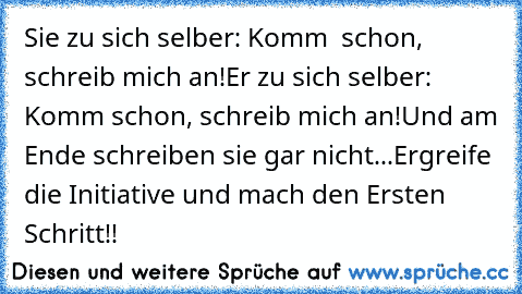 Sie zu sich selber: Komm  schon, schreib mich an!
Er zu sich selber: Komm schon, schreib mich an!
Und am Ende schreiben sie gar nicht...
Ergreife die Initiative und mach den Ersten Schritt!!