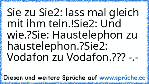 Sie zu Sie2: lass mal gleich mit ihm teln.!
Sie2: Und wie.?
Sie: Haustelephon zu haustelephon.?
Sie2: Vodafon zu Vodafon.??? -.-