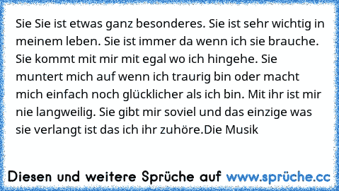 Sie ♥
Sie ist etwas ganz besonderes. Sie ist sehr wichtig in meinem leben. Sie ist immer da wenn ich sie brauche. Sie kommt mit mir mit egal wo ich hingehe. Sie muntert mich auf wenn ich traurig bin oder macht mich einfach noch glücklicher als ich bin. Mit ihr ist mir nie langweilig. Sie gibt mir soviel und das einzige was sie verlangt ist das ich ihr zuhöre.
Die Musik ♥