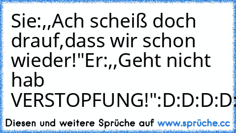 Sie:,,Ach scheiß doch drauf,dass wir schon wieder!"
Er:,,Geht nicht hab VERSTOPFUNG!"
:D:D:D:D:D:D:D:D:D:D:D:D:D:D:D:D:D:D:D:D:D:D:D