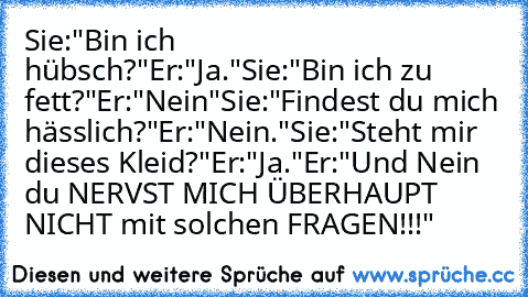 Sie:"Bin ich hübsch?"
Er:"Ja."
Sie:"Bin ich zu fett?"
Er:"Nein"
Sie:"Findest du mich hässlich?"
Er:"Nein."
Sie:"Steht mir dieses Kleid?"
Er:"Ja."
Er:"Und Nein du NERVST MICH ÜBERHAUPT NICHT mit solchen FRAGEN!!!"