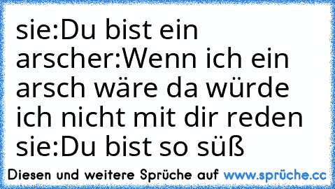 sie:Du bist ein arsch
er:Wenn ich ein arsch wäre da würde ich nicht mit dir reden ♥
sie:Du bist so süß♥