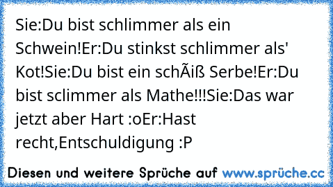 Sie:Du bist schlimmer als ein Schwein!
Er:Du stinkst schlimmer als' Kot!
Sie:Du bist ein schêiß Serbe!
Er:Du bist sclimmer als Mathe!!!
Sie:Das war jetzt aber Hart :o
Er:Hast recht,Entschuldigung :P