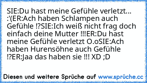 SIE:Du hast meine Gefühle verletzt... :'(
ER:Ach haben Schlampen auch Gefühle !?
SIE:Ich weiß nicht frag doch einfach deine Mutter !!!
ER:Du hast meine Gefühle verletzt O.o
SIE:Ach haben Hurensöhne auch Gefühle !?
ER:Jaa das haben sie !!! XD ;D