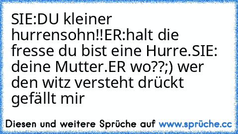 SIE:DU kleiner hurrensohn!!
ER:halt die fresse du bist eine Hurre.
SIE: deine Mutter.
ER wo??
;) wer den witz versteht drückt gefällt mir