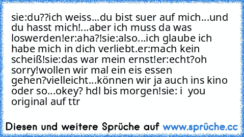 sie:du??ich weiss...du bist suer auf mich...und du hasst mich!...aber ich muss da was loswerden!
er:aha?!
sie:also...ich glaube ich habe mich in dich verliebt.
er:mach kein scheiß!
sie:das war mein ernst!
er:echt?oh sorry!wollen wir mal ein eis essen gehen?vielleicht...können wir ja auch ins kino oder so...okey? hdl bis morgen!
sie: i ♥ you 
♥ 
original auf ttr