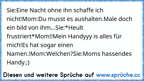 Sie:Eine Nacht ohne ihn schaffe ich nicht!Mom:Du musst es aushalten.Male doch ein bild von ihm...Sie:*Heult frustriert*Mom!!Mein Handyyy is alles für mich!Es hat sogar einen Namen.!Mom:Welchen?Sie:Mom´s hassendes Handy.;)