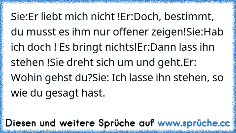 Sie:Er liebt mich nicht !
Er:Doch, bestimmt, du musst es ihm nur offener zeigen!
Sie:Hab ich doch ! Es bringt nichts!
Er:Dann lass ihn stehen !
Sie dreht sich um und geht.
Er: Wohin gehst du?
Sie: Ich lasse ihn stehen, so wie du gesagt hast.