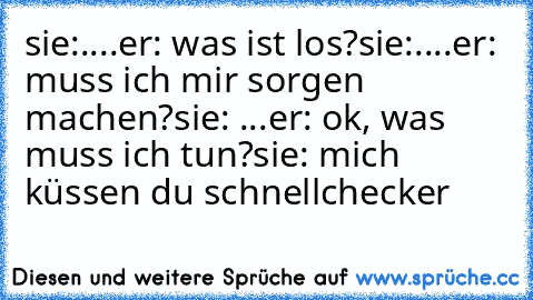 sie:....
er: was ist los?
sie:....
er: muss ich mir sorgen machen?
sie: ...
er: ok, was muss ich tun?
sie: mich küssen du schnellchecker ♥