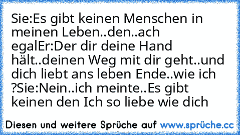 Sie:Es gibt keinen Menschen in meinen Leben..den..
ach egal
Er:Der dir deine Hand hält..deinen Weg mit dir geht..und dich liebt ans leben Ende..
wie ich ?
Sie:Nein..ich meinte..
Es gibt keinen den Ich so liebe wie dich ♥