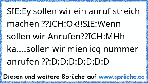 SIE:Ey sollen wir ein anruf streich machen ??
ICH:Ok!!
SIE:Wenn sollen wir Anrufen??
ICH:MHh ka....sollen wir mien icq nummer anrufen ??:D:D:D:D:D:D:D