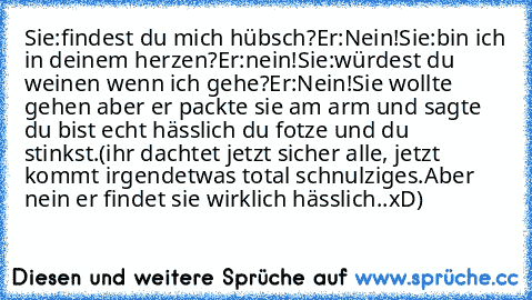 Sie:findest du mich hübsch?
Er:Nein!
Sie:bin ich in deinem herzen?
Er:nein!
Sie:würdest du weinen wenn ich gehe?
Er:Nein!
Sie wollte gehen aber er packte sie am arm und sagte du bist echt hässlich du fotze und du stinkst.(ihr dachtet jetzt sicher alle, jetzt kommt irgendetwas total schnulziges.Aber nein er findet sie wirklich hässlich..xD)