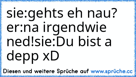 sie:gehts eh nau? er:na irgendwie ned!
sie:Du bist a depp xD