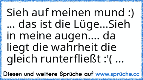 Sieh auf meinen mund :) ... das ist die Lüge...
Sieh in meine augen.... da liegt die wahrheit die gleich runterfließt :'( ...