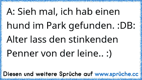 A: Sieh mal, ich hab einen hund im Park gefunden. :D
B: Alter lass den stinkenden Penner von der leine.. :)