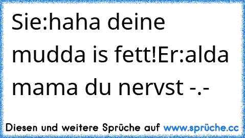 Sie:haha deine mudda is fett!
Er:alda mama du nervst -.-