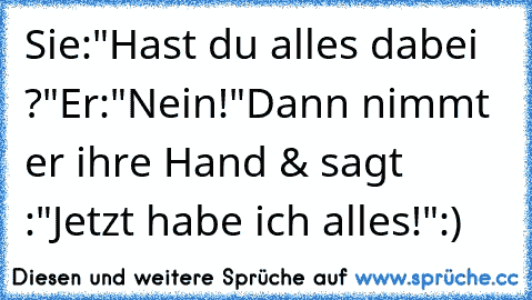 Sie:"Hast du alles dabei ?"
Er:"Nein!"
Dann nimmt er ihre Hand & sagt :"Jetzt habe ich alles!":)