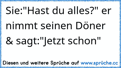 Sie:"Hast du alles?" er nimmt seinen Döner & sagt:"Jetzt schon"