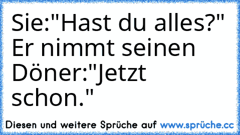 Sie:"Hast du alles?" 
Er nimmt seinen Döner:"Jetzt schon."