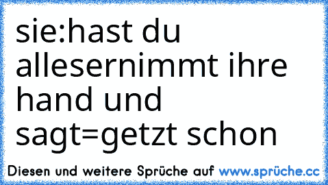 sie:hast du alles
ernimmt ihre hand und sagt=getzt schon
♥