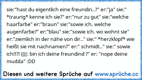 sie:"hast du eigentlich eine freundin..?" er:"ja" sie:" *traurig* kenne ich sie?" er:"nur zu gut" sie:"welche haarfarbe" er:"braun" sie:"sowie ich. welche augenfarbe?" er:"blau" sie:"sowie ich. wo wohnt sie" er:"ziemlich in der nähe von dir.." sie:" *herzklopf* wie heißt sie mit nachnamen?" er:" schmidt.." sie:" sowie ich!!?! ((((: bin ich deine freundind ♥?" er: "nope deine mudda" :DD