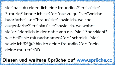 sie:"hast du eigentlich eine freundin..?"
er:"ja"
sie:" *traurig* kenne ich sie?"
er:"nur zu gut"
sie:"welche haarfarbe"
...er:"braun"
sie:"sowie ich. welche augenfarbe?"
er:"blau"
sie:"sowie ich. wo wohnt sie"
er:"ziemlich in der nähe von dir.."
sie:" *herzklopf* wie heißt sie mit nachnamen?"
er:" schmidt.."
sie:" sowie ich!!?! ((((: bin ich deine freundin ?"
er: "nein deine mutter" :DD