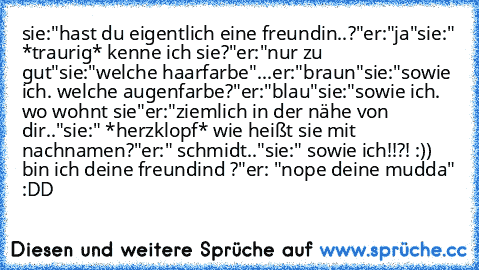 sie:"hast du eigentlich eine freundin..?"
er:"ja"
sie:" *traurig* kenne ich sie?"
er:"nur zu gut"
sie:"welche haarfarbe"
...er:"braun"
sie:"sowie ich. welche augenfarbe?"
er:"blau"
sie:"sowie ich. wo wohnt sie"
er:"ziemlich in der nähe von dir.."
sie:" *herzklopf* wie heißt sie mit nachnamen?"
er:" schmidt.."
sie:" sowie ich!!?! :)) bin ich deine freundind ♥?"
er: "nope deine mudda" :DD