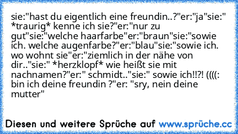 sie:"hast du eigentlich eine freundin..?"
er:"ja"
sie:" *traurig* kenne ich sie?"
er:"nur zu gut"
sie:"welche haarfarbe"
er:"braun"
sie:"sowie ich. welche augenfarbe?"
er:"blau"
sie:"sowie ich. wo wohnt sie"
er:"ziemlich in der nähe von dir.."
sie:" *herzklopf* wie heißt sie mit nachnamen?"
er:" schmidt.."
sie:" sowie ich!!?! ((((: bin ich deine freundin ♥?"
er: "sry, nein deine mutter"