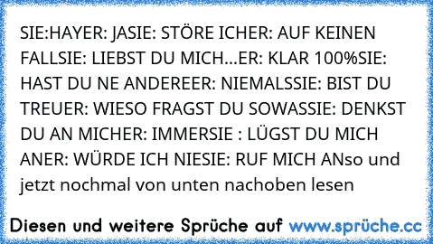 SIE:HAY
ER: JA
SIE: STÖRE ICH
ER: AUF KEINEN FALL
SIE: LIEBST DU MICH
...ER: KLAR 100%
SIE: HAST DU NE ANDERE
ER: NIEMALS
SIE: BIST DU TREU
ER: WIESO FRAGST DU SOWAS
SIE: DENKST DU AN MICH
ER: IMMER
SIE : LÜGST DU MICH AN
ER: WÜRDE ICH NIE
SIE: RUF MICH AN
so und jetzt nochmal von unten nach
oben lesen