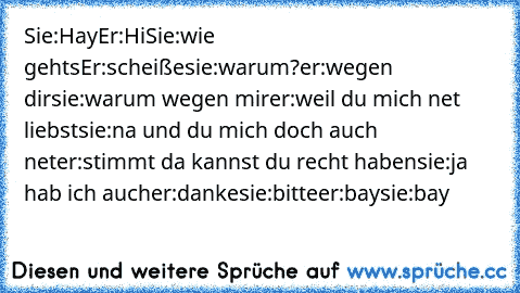 Sie:Hay
Er:Hi
Sie:wie gehts
Er:scheiße
sie:warum?
er:wegen dir
sie:warum wegen mir
er:weil du mich net liebst
sie:na und du mich doch auch net
er:stimmt da kannst du recht haben
sie:ja hab ich auch
er:danke
sie:bitte
er:bay
sie:bay