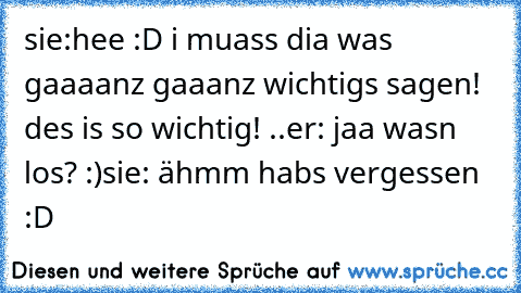 sie:hee :D i muass dia was gaaaanz gaaanz wichtigs sagen! des is so wichtig! ..
er: jaa wasn los? :)
sie: ähmm habs vergessen :D 