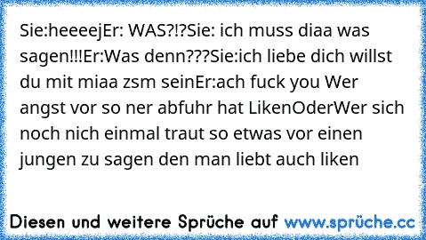 Sie:heeeej
Er: WAS?!?
Sie: ich muss diaa was sagen!!!
Er:Was denn???
Sie:ich liebe dich willst du mit miaa zsm sein
Er:ach fuck you 
Wer angst vor so ner abfuhr hat Liken
Oder
Wer sich noch nich einmal traut so etwas vor einen jungen zu sagen den man liebt auch liken