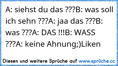 A: siehst du das ???
B: was soll ich sehn ???
A: jaa das ???
B: was ???
A: DAS !!!
B: WASS ???
A: keine Ahnung
;)
Liken ♥