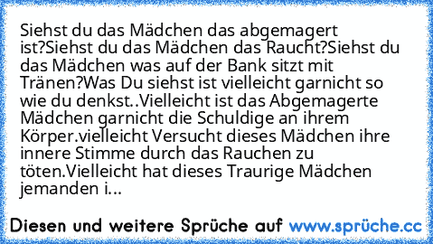 Siehst du das Mädchen das abgemagert ist?
Siehst du das Mädchen das Raucht?
Siehst du das Mädchen was auf der Bank sitzt mit Tränen?
Was Du siehst ist vielleicht garnicht so wie du denkst..
Vielleicht ist das Abgemagerte Mädchen garnicht die Schuldige an ihrem Körper.
vielleicht Versucht dieses Mädchen ihre innere Stimme durch das Rauchen zu töten.
Vielleicht hat dieses Traurige Mädchen jemande...