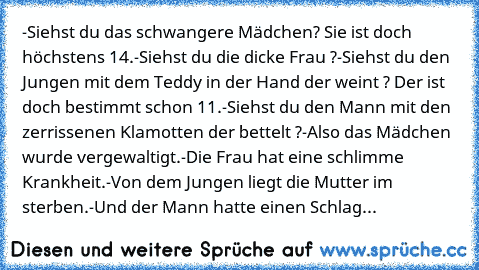 -Siehst du das schwangere Mädchen? Sie ist doch höchstens 14.
-Siehst du die dicke Frau ?
-Siehst du den Jungen mit dem Teddy in der Hand der weint ? Der ist doch bestimmt schon 11.
-Siehst du den Mann mit den zerrissenen Klamotten der bettelt ?
-Also das Mädchen wurde vergewaltigt.
-Die Frau hat eine schlimme Krankheit.
-Von dem Jungen liegt die Mutter im sterben.
-Und der Mann hatte einen Sch...