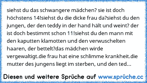 siehst du das schwangere mädchen? sie ist doch höchstens 14!
siehst du die dicke frau da?
siehst du den jungen, der den teddy in der hand hält und weint? der ist doch bestimmt schon 11!
siehst du den mann mit den kaputten klamotten und den verwuschelten haaren, der bettelt?
das mädchen wirde vergewaltigt.
die frau hat eine schlimme krankheit.
die mutter des jungens liegt im sterben, und den ted...