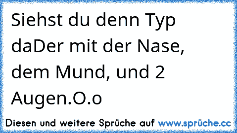 Siehst du denn Typ da
Der mit der Nase, dem Mund, und 2 Augen.
O.o