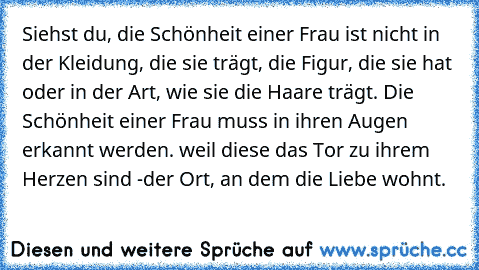 Siehst du, die Schönheit einer Frau ist nicht in der Kleidung, die sie trägt, die Figur, die sie hat oder in der Art, wie sie die Haare trägt. Die Schönheit einer Frau muss in ihren Augen erkannt werden. weil diese das Tor zu ihrem Herzen sind -der Ort, an dem die Liebe wohnt.