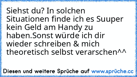 Siehst du? In solchen Situationen finde ich es Suuper kein Geld am Handy zu haben.
Sonst würde ich dir wieder schreiben & mich theoretisch selbst verarschen^^