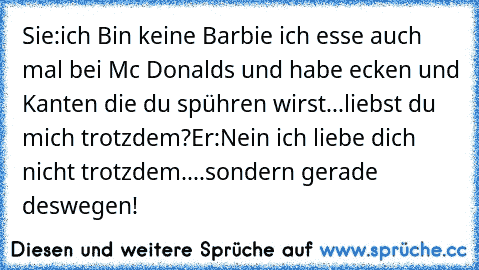 Sie:ich Bin keine Barbie ich esse auch mal bei Mc Donalds und habe ecken und Kanten die du spühren wirst...liebst du mich trotzdem?
Er:Nein ich liebe dich nicht trotzdem....sondern gerade deswegen!